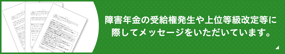 障害年金の受給権発生や上位等級改定等に際してメッセージをいただいています。